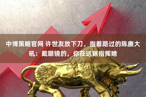 中博策略官网 许世友放下刀，指着路过的陈赓大吼：戴眼镜的，你在这瞎指挥啥